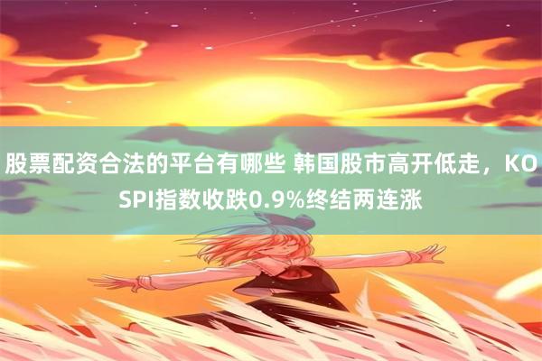股票配资合法的平台有哪些 韩国股市高开低走，KOSPI指数收跌0.9%终结两连涨