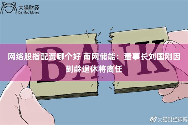 网络股指配资哪个好 南网储能：董事长刘国刚因到龄退休将离任