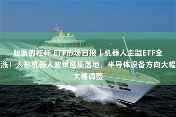 股票的杠杆 ETF市场日报｜机器人主题ETF全线大涨！人形机器人政策密集落地，半导体设备方向大幅调整