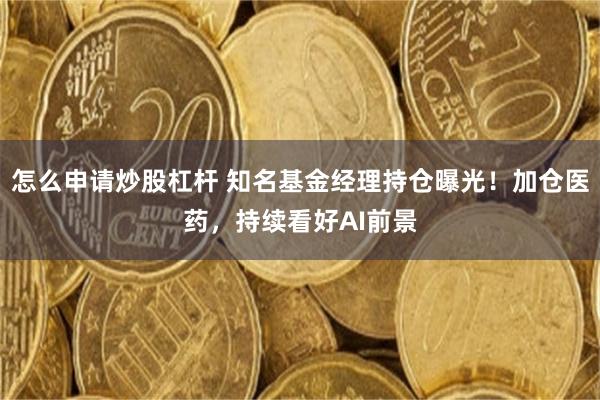 怎么申请炒股杠杆 知名基金经理持仓曝光!加仓医药,持续看好AI前景